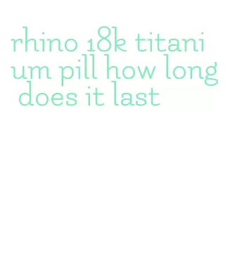 rhino 18k titanium pill how long does it last