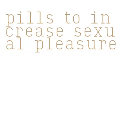 pills to increase sexual pleasure